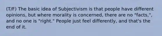 (T/F) The basic idea of Subjectivism is that people have different opinions, but where morality is concerned, there are no "facts,", and no one is "right." People just feel differently, and that's the end of it.