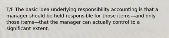 T/F The basic idea underlying responsibility accounting is that a manager should be held responsible for those items—and only those items—that the manager can actually control to a significant extent.