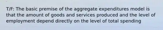 T/F: The basic premise of the aggregate expenditures model is that the amount of goods and services produced and the level of employment depend directly on the level of total spending