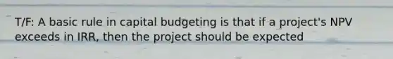 T/F: A basic rule in capital budgeting is that if a project's NPV exceeds in IRR, then the project should be expected