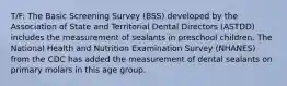 T/F: The Basic Screening Survey (BSS) developed by the Association of State and Territorial Dental Directors (ASTDD) includes the measurement of sealants in preschool children. The National Health and Nutrition Examination Survey (NHANES) from the CDC has added the measurement of dental sealants on primary molars in this age group.