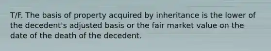 T/F. The basis of property acquired by inheritance is the lower of the decedent's adjusted basis or the fair market value on the date of the death of the decedent.