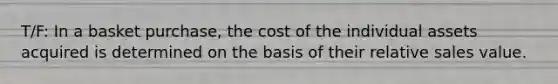 T/F: In a basket purchase, the cost of the individual assets acquired is determined on the basis of their relative sales value.