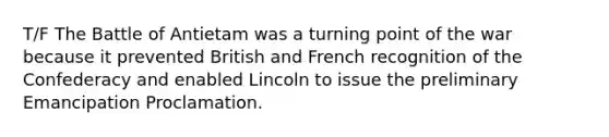 T/F The Battle of Antietam was a turning point of the war because it prevented British and French recognition of the Confederacy and enabled Lincoln to issue the preliminary Emancipation Proclamation.