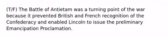 (T/F) The Battle of Antietam was a turning point of the war because it prevented British and French recognition of the Confederacy and enabled Lincoln to issue the preliminary Emancipation Proclamation.