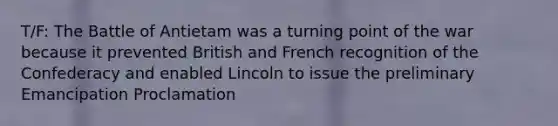 T/F: The Battle of Antietam was a turning point of the war because it prevented British and French recognition of the Confederacy and enabled Lincoln to issue the preliminary Emancipation Proclamation