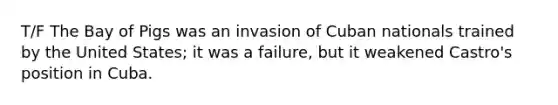 T/F The Bay of Pigs was an invasion of Cuban nationals trained by the United States; it was a failure, but it weakened Castro's position in Cuba.