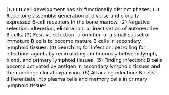 (T/F) B-cell development has six functionally distinct phases: (1) Repertoire assembly: generation of diverse and clonally expressed B-cell receptors in the bone marrow. (2) Negative selection: alteration, elimination, or inactivation of autoreactive B cells. (3) Positive selection: promotion of a small subset of immature B cells to become mature B cells in secondary lymphoid tissues. (4) Searching for infection: patrolling for infectious agents by recirculating continuously between lymph, blood, and primary lymphoid tissues. (5) Finding infection: B cells become activated by antigen in secondary lymphoid tissues and then undergo clonal expansion. (6) Attacking infection: B cells differentiate into plasma cells and memory cells in primary lymphoid tissues.