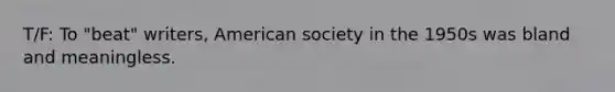 T/F: To "beat" writers, American society in the 1950s was bland and meaningless.