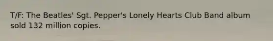 T/F: The Beatles' Sgt. Pepper's Lonely Hearts Club Band album sold 132 million copies.