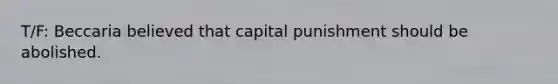 T/F: Beccaria believed that capital punishment should be abolished.