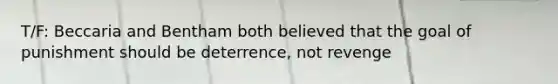 T/F: Beccaria and Bentham both believed that the goal of punishment should be deterrence, not revenge