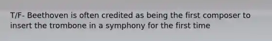 T/F- Beethoven is often credited as being the first composer to insert the trombone in a symphony for the first time