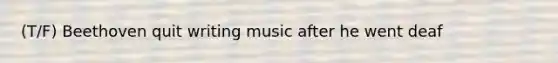 (T/F) Beethoven quit writing music after he went deaf