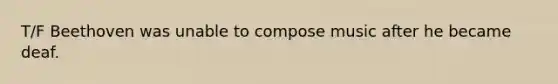 T/F Beethoven was unable to compose music after he became deaf.