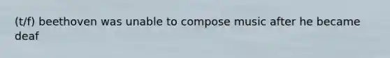 (t/f) beethoven was unable to compose music after he became deaf