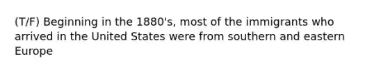 (T/F) Beginning in the 1880's, most of the immigrants who arrived in the United States were from southern and eastern Europe