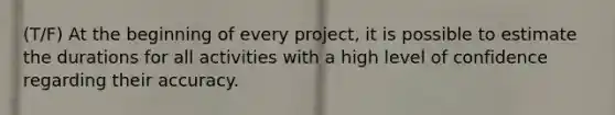 (T/F) At the beginning of every project, it is possible to estimate the durations for all activities with a high level of confidence regarding their accuracy.