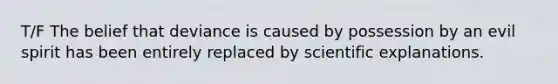 T/F The belief that deviance is caused by possession by an evil spirit has been entirely replaced by scientific explanations.