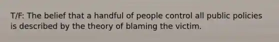 T/F: The belief that a handful of people control all public policies is described by the theory of blaming the victim.