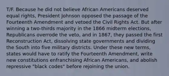 T/F. Because he did not believe <a href='https://www.questionai.com/knowledge/kktT1tbvGH-african-americans' class='anchor-knowledge'>african americans</a> deserved equal rights, <a href='https://www.questionai.com/knowledge/kQiLLn6WuO-president-johnson' class='anchor-knowledge'>president johnson</a> opposed the passage of the Fourteenth Amendment and vetoed the <a href='https://www.questionai.com/knowledge/kkdJLQddfe-civil-rights' class='anchor-knowledge'>civil rights</a> Act. But after winning a two-thirds majority in the 1866 midterm elections, Republicans overrode the veto, and in 1867, they passed the first Reconstruction Act, dissolving state governments and dividing the South into five military districts. Under these new terms, states would have to ratify the Fourteenth Amendment, write new constitutions enfranchising African Americans, and abolish repressive "black codes" before rejoining the union.