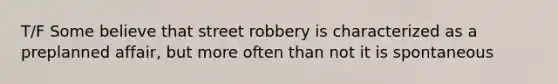 T/F Some believe that street robbery is characterized as a preplanned affair, but more often than not it is spontaneous