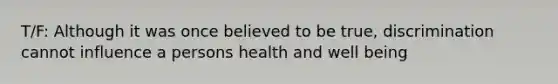 T/F: Although it was once believed to be true, discrimination cannot influence a persons health and well being