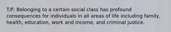 T/F: Belonging to a certain social class has profound consequences for individuals in all areas of life including family, health, education, work and income, and criminal justice.