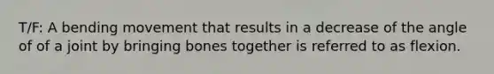 T/F: A bending movement that results in a decrease of the angle of of a joint by bringing bones together is referred to as flexion.