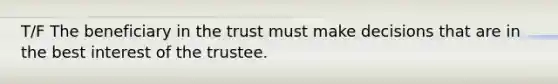 T/F The beneficiary in the trust must make decisions that are in the best interest of the trustee.