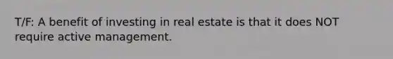 T/F: A benefit of investing in real estate is that it does NOT require active management.