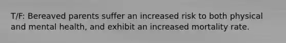 T/F: Bereaved parents suffer an increased risk to both physical and mental health, and exhibit an increased mortality rate.