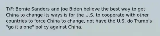 T/F: Bernie Sanders and Joe Biden believe the best way to get China to change its ways is for the U.S. to cooperate with other countries to force China to change, not have the U.S. do Trump's "go it alone" policy against China.