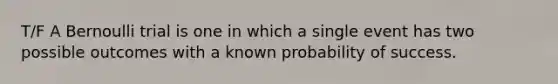 T/F A Bernoulli trial is one in which a single event has two possible outcomes with a known probability of success.