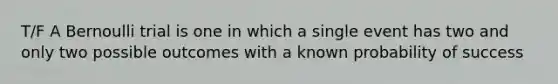 T/F A Bernoulli trial is one in which a single event has two and only two possible outcomes with a known probability of success