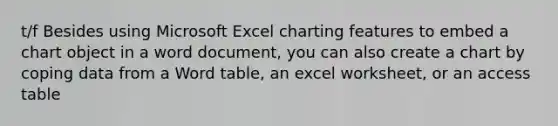 t/f Besides using Microsoft Excel charting features to embed a chart object in a word document, you can also create a chart by coping data from a Word table, an excel worksheet, or an access table