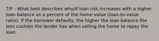 T/F - What best describes why/if loan risk increases with a higher loan balance as a percent of the home value (loan-to-value ratio). If the borrower defaults, the higher the loan balance the less cushion the lender has when selling the home to repay the loan.