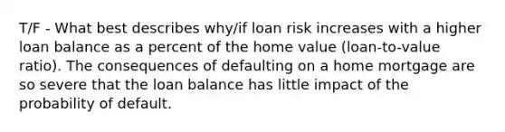 T/F - What best describes why/if loan risk increases with a higher loan balance as a percent of the home value (loan-to-value ratio). The consequences of defaulting on a home mortgage are so severe that the loan balance has little impact of the probability of default.