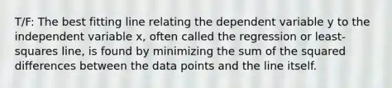 T/F: The best fitting line relating the dependent variable y to the independent variable x, often called the regression or least-squares line, is found by minimizing the sum of the squared differences between the data points and the line itself.