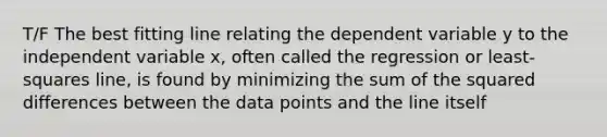 T/F The best fitting line relating the dependent variable y to the independent variable x, often called the regression or least-squares line, is found by minimizing the sum of the squared differences between the data points and the line itself