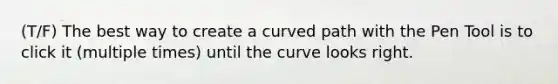 (T/F) The best way to create a curved path with the Pen Tool is to click it (multiple times) until the curve looks right.