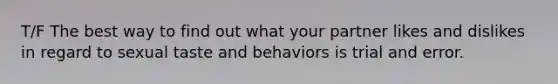 T/F The best way to find out what your partner likes and dislikes in regard to sexual taste and behaviors is trial and error.