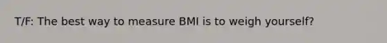 T/F: The best way to measure BMI is to weigh yourself?