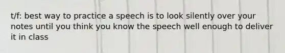 t/f: best way to practice a speech is to look silently over your notes until you think you know the speech well enough to deliver it in class