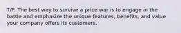 T/F: The best way to survive a price war is to engage in the battle and emphasize the unique features, benefits, and value your company offers its customers.