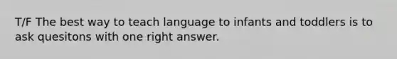 T/F The best way to teach language to infants and toddlers is to ask quesitons with one right answer.