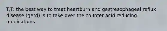 T/F: the best way to treat heartburn and gastresophageal reflux disease (gerd) is to take over the counter acid reducing medications