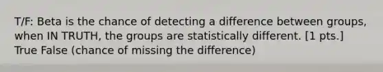 T/F: Beta is the chance of detecting a difference between groups, when IN TRUTH, the groups are statistically different. [1 pts.] True False (chance of missing the difference)