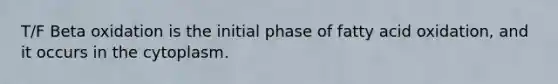 T/F Beta oxidation is the initial phase of fatty acid oxidation, and it occurs in the cytoplasm.