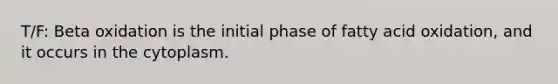 T/F: Beta oxidation is the initial phase of fatty acid oxidation, and it occurs in the cytoplasm.